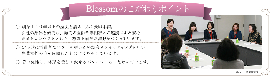 “Blossomのこだわりポイント”○操業110年以上の歴史を誇る(株)犬印本舗。女性の身体を研究し、顧問の医師や専門家との連携による安心安全をコンセプトとした、昨日下着やお洋服をつくっています。○定期的に消費者モニターを招いた座談会やフィッティングを行い、先輩女性の声を反映したものづくりをしています。○若い感性と、体型を美しく見せるパターンにもこだわっています。