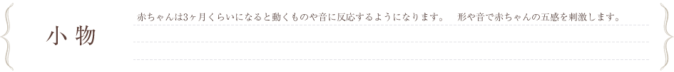 小物　赤ちゃんは3ヵ月くらいになると動くものや音に反応するようになります。形や音で赤ちゃんの五感を刺激します。