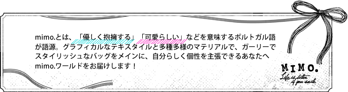 mimo.とは、「優しく抱擁する」「可愛らしい」などを意味するポルトガル語が語源。グラフィカルなテキスタイルと多種多様のマテリアルで、ガーリーでスタイリッシュなバッグをメインに、自分らしく個性を主張できるあなたへmimo.ワールドをお届けします！