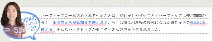 《開発者からの一言！》ハーフトップに一番求められていることは、授乳がしやすいこと！ハーフトップは使用期間が長く、出産前から授乳期まで使えます。今回は特に出産後の授乳になれた時期からの外出にも使える、そんなハーフトップがモニターさんの声から生まれました。