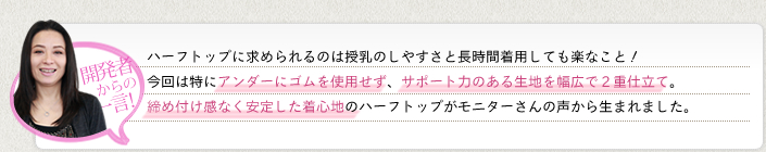 　《開発者からの一言》ハーフトップに求められるのは授乳のしやすさと長時間着用しても楽なこと！今回は特にアンダーにゴムを使用せず、サポート力のある生地を幅広2重仕立て。締め付け感なく安定した着心地のハーフトップがモニターさんの声から生まれました。