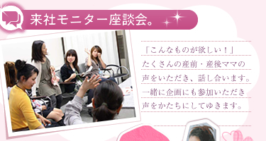 来社モニター座談会。「こんなものが欲しい！」たくさんの産前産後ママの声をいただき、話し合います。一緒に企画にも参加いただき、声をかたちにしてゆきます。