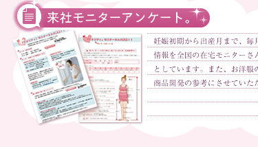 来社モニターアンケート。妊娠初期から出産月まで、毎月のサイズ計測や、試着レポートなどの情報を全国の在宅モニターさんからいただいて、商品開発の基礎資料としています。また、お洋服の好みに対するアンケートなどを行って商品開発の参考にさせていただいてます。