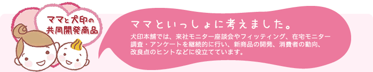 ママといっしょに考えました。
犬印本舗では、来社モニター座談会やフィッティング、在宅モニター調査・アンケートを継続的に行い、新商品の開発、消費者の動向、改良点のヒントなどに役立てています。