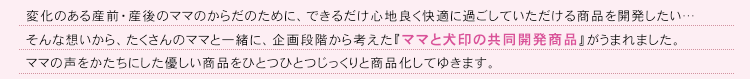 変化のある産前・産後のママのからだのために、出来るだけ心地よく快適に過ごしていただける商品を開発したい……そんな思いからたくさんのママと一緒に、企画段階から考えた『ママと犬印の共同開発商品』がうまれました。ママの声をかたちにした優しい商品をひとつひとつじっくりと商品化してゆきます。