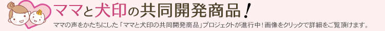 ママと犬印の共同開発商品！ママの声をかたちにした「ママと犬印の共同開発商品」プロジェクトが進行中！画像クリックで詳細をご覧いただけます。