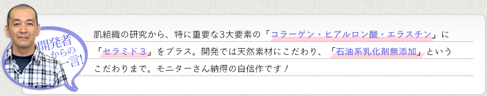 《開発者からの一言！》肌組織の研究から、特に重要な3大要素の「コラーゲン・ヒアルロン酸・エラスチン」に「セラミド3」をプラス。開発では天然素材にこだわり、「石油系乳化剤無添加」というこだわりまで。モニターさん納得の自信作です!