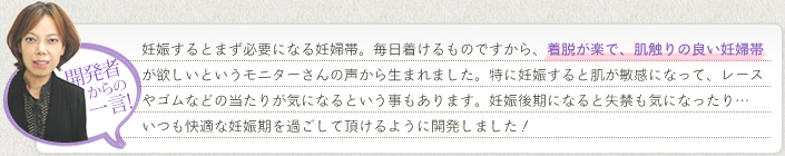 《開発者からの一言！》妊娠するとまず必要になる妊婦帯。毎日着けるものですから、着脱が楽で、肌触りの良い妊婦帯がほしいというモニターさんの声から生まれました。特に妊娠すると肌が敏感になって、レースやゴムなどの当たりが気になるということもあります。妊娠後期になると失禁も気になったり…いつも快適な妊娠期を過ごして頂けるよう開発しました！
