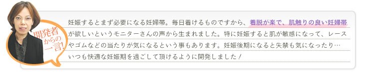 開発者から一言：妊娠するとまず必要になる妊婦帯。毎日つけるものですから、”着脱が楽で、肌触りの良い妊婦帯”が欲しいというモニターさんの声から生まれました。特に妊娠すると肌が敏感になって、レースやゴムなどのあたりが気になるということもあります。妊娠後期になると失禁も気になったり……いつも快適な妊娠期を過ごしていただけるように開発しました!