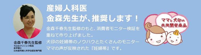 【産婦人科医金森先生が、推奨します！】金森千春先生(ちはるクリニック院長・医学博士・日本産化婦人科学会認定専門医)監修のもと、消費者モニター検証を重ねて作り上げました。犬印の妊婦帯のノウハウとたくさんのモニターママの声が反映された『妊婦帯』です。