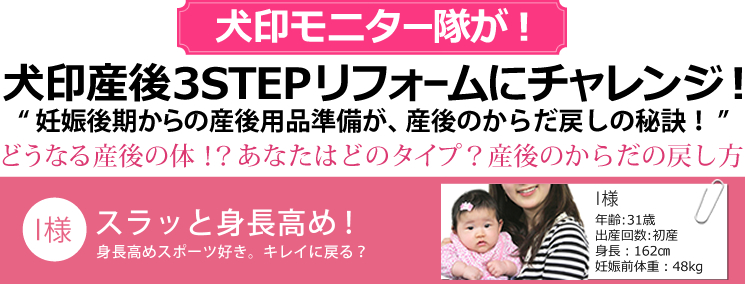 犬印モニター隊が！犬印産後3STEPリフォームにチャレンジ!”妊娠後期からの産後用品準備が、産後のからだ戻しの秘訣！”どうなる産後のからだ!?あなたはどのタイプ？産後のからだの戻し方 　【I様】身長高めスポーツ好き。31歳 初産 身長162cm 妊娠前体重48kg