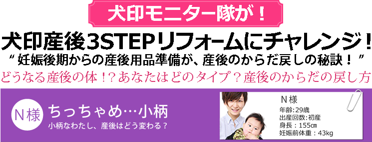 犬印モニター隊が！犬印産後3STEPリフォームにチャレンジ!”妊娠後期からの産後用品準備が、産後のからだ戻しの秘訣！”どうなる産後のからだ!?あなたはどのタイプ？産後のからだの戻し方 　【N様】ちっちゃめ…小柄。産後はどうかわる？ 29歳 初産 身長155cm 妊娠前体重43kg