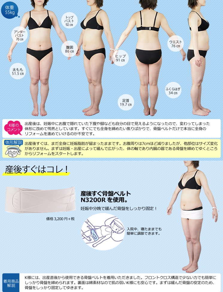 産後すぐ 体重55kg 【K様のコメント】出産後は、妊娠中にお腹で隠れていた下腹や脚なども自分の目で見えるようになったので、変わってしまった体形に改めて愕然としています。すぐにでも全身を締めたい焦りばかりで、骨盤ベルトだけで本当に全身のリフォームを進めていけるのか不安です。 【体形解説】出産後すぐは、まだ全身に妊娠脂肪が溜まったままです。お腹周りは7cmほど減りましたが、他部位はサイズ変化がありません。まずは妊娠・出産によって緩んで広がった、体の軸であり、内臓の器である骨盤を締めてゆくところからリフォームをスタートします。 《産後すぐはコレ!》産後すぐ骨盤ベルトN3200Rを使用。妊娠中分娩で緩んだ骨盤をしっかり固定!入院中、寝たままでも簡単に調節できます。 《着用商品解説》K様には、出産直後から使用できる産後すぐ骨盤ベルトを着用いただきました。フロントクロス構造で少ない力でも簡単にしっかり骨盤を締められます。裏面は綿素材なので肌の弱いK様にも安心です。まずは緩んだ骨盤の安定のため、骨盤をしっかり固定してゆきます。