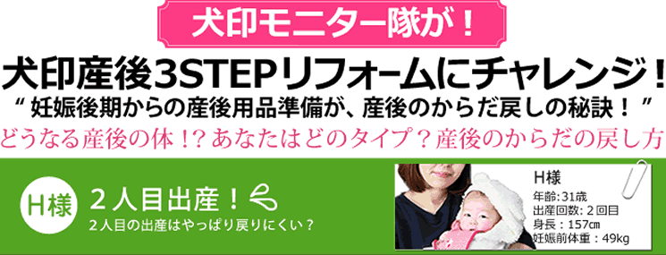 犬印モニター隊が！犬印産後3STEPリフォームにチャレンジ!”妊娠後期からの産後用品準備が、産後のからだ戻しの秘訣！”どうなる産後のからだ!?あなたはどのタイプ？産後のからだの戻し方 　【H様】2人目の出産は戻りにくい？ 31歳 身長157cm 妊娠前体重49kg