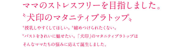 ママのストレスフリーを目指しました。"犬印のマタニティブラトップ”"授乳しやすくしてほしい”"締め付けられたくない”"バストをきれいに魅せたい”　「犬印」のマタニティブラトップはそんなママたちの悩みに応えて誕生しました。